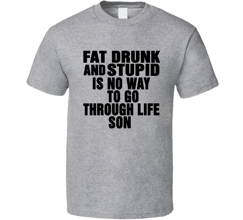 Fat Drunk Stupid Is No Way To Go Through Life Son Movie Quote T Shirt Fat Drunk Stupid Is No Way To Go Through Life Son Movie Quote T Shirt