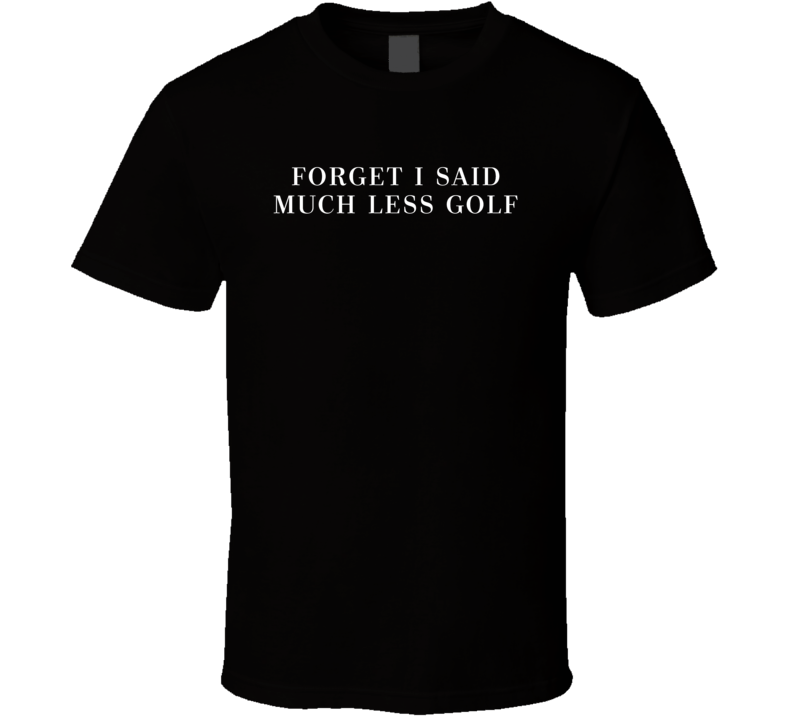 Forget I Said Much Less Golf Funny Donald Trump Elections Parody T Shirt