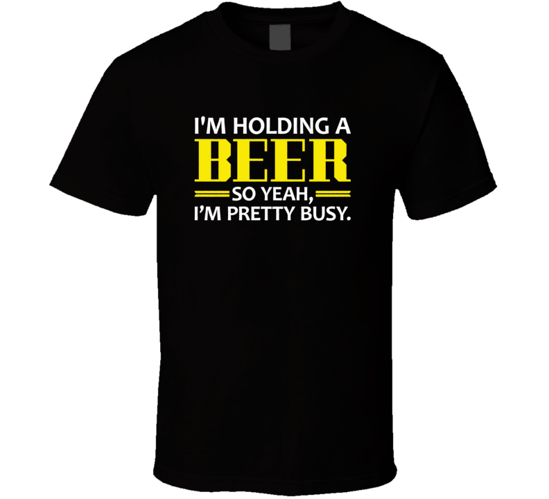 I'm Holding A Beer So Yeah, I'm Pretty Busy T Shirt