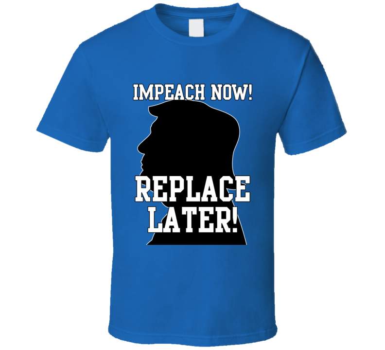 Trump Impeach Now Replace Later T Shirt Trump Impeach Now Replace Later T Shirt