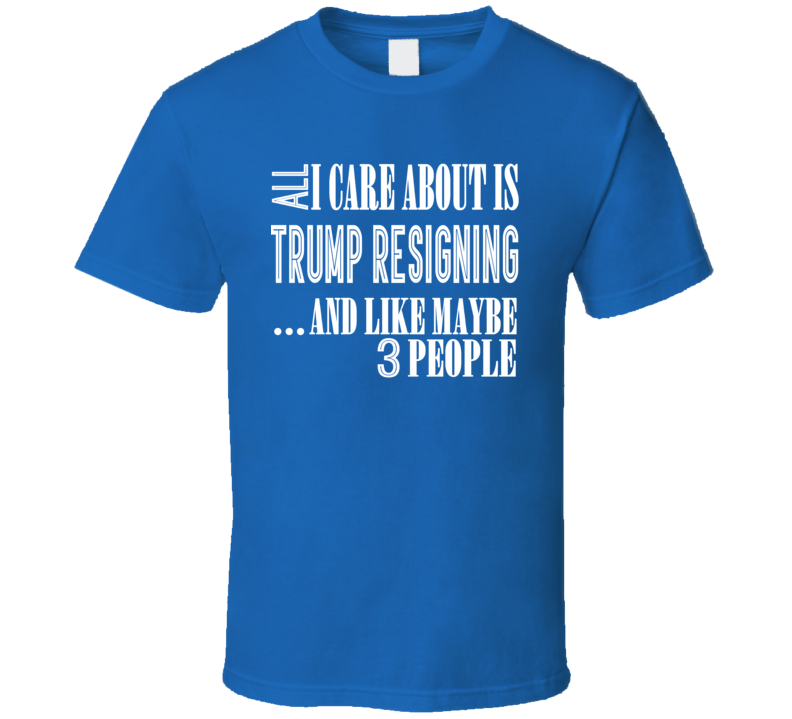 All I Care About Is Trump Resigning T Shirt All I Care About Is Trump Resigning T Shirt