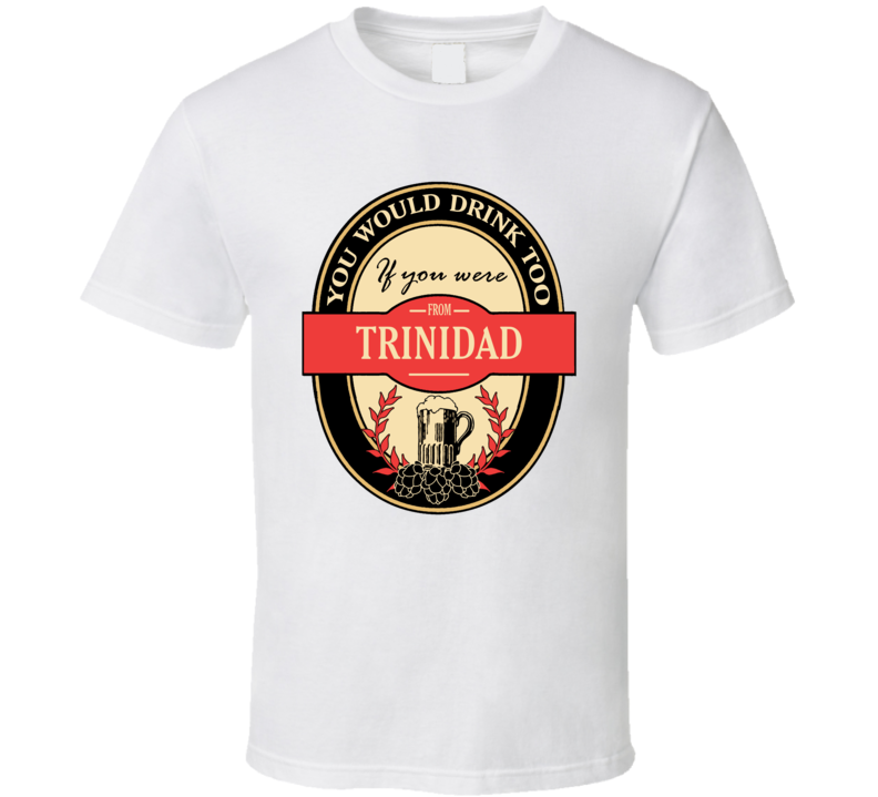 You Would Drink Too If You Were From Trinidad /trinibad T Shirt
