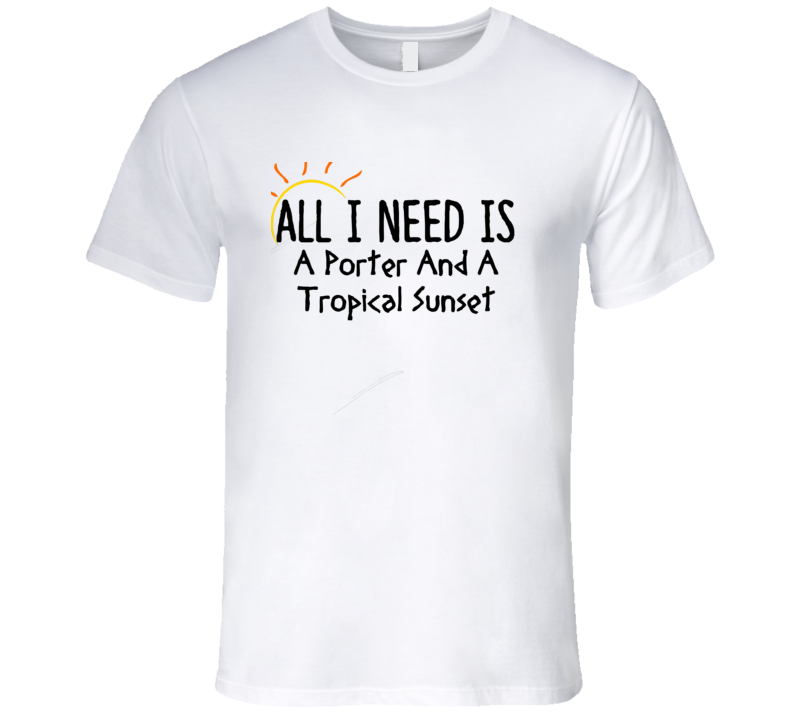 Porter All I Need Is A Drink Alcohol T Shirt