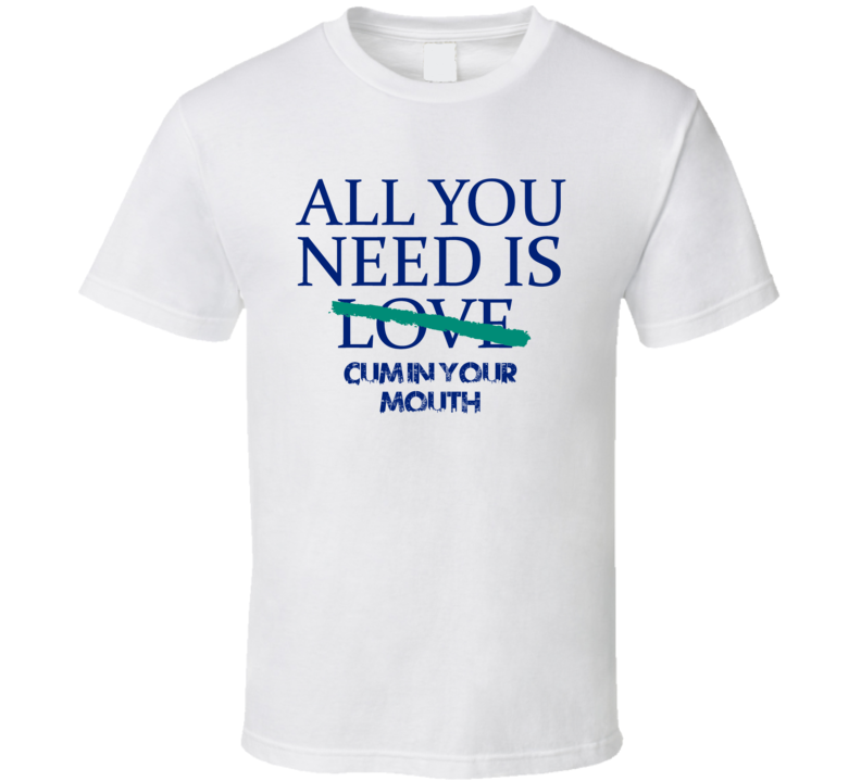 All You Need Is Cum In Your Mouth Alcohol T Shirt All You Need Is Cum In Your Mouth Alcohol T Shirt