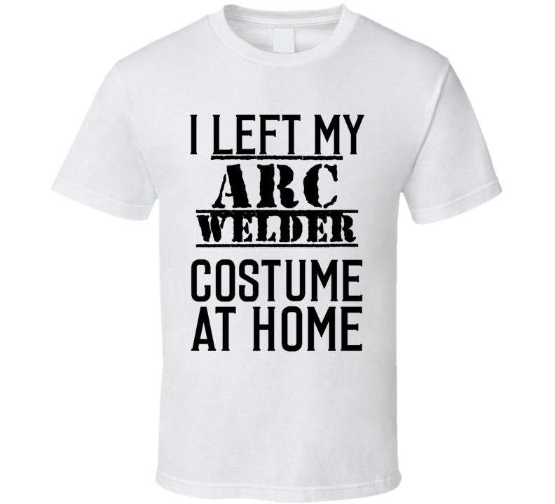 Arc Welder I Left My Costume At Home Occupation T Shirt Arc Welder I Left My Costume At Home Occupation T Shirt