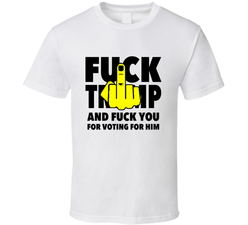 Fuck Trump And Fuck You For Voting For Him T Shirt Fuck Trump And Fuck You For Voting For Him T Shirt