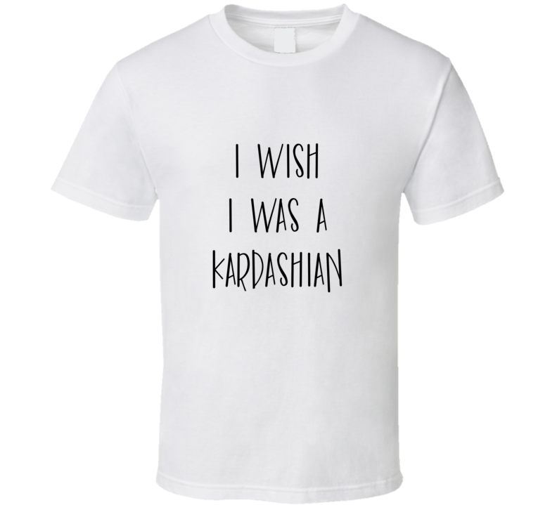 I Wish I Was A Kardashian Funny Celebrity T Shirt I Wish I Was A Kardashian Funny Celebrity T Shirt
