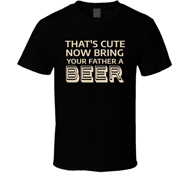 That's Cute Now Bring Your Father A Beer Funny Dad Gift T Shirt