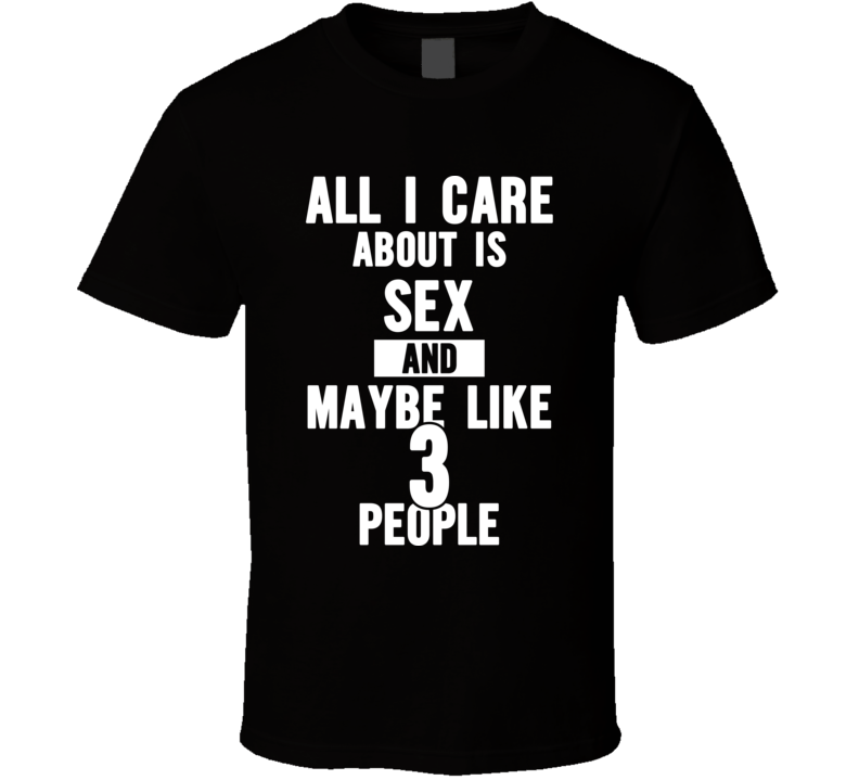All I Care About Is Sex And Maybe Like 3 People - Funny T Shirt All I Care About Is Sex And Maybe Like 3 People - Funny T Shirt