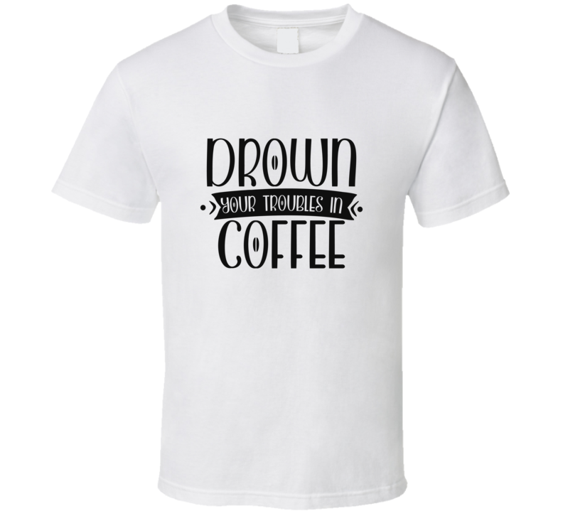 Drown Your Troubles In Coffee T Shirt Drown Your Troubles In Coffee T Shirt