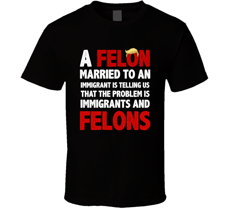 A Felon Married To An Immigrant Is Telling Us That The Problem Is Immigrants And Felons T Shirt