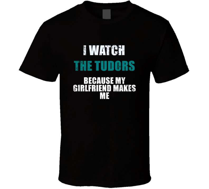 I Watch The Tudors Because My Girlfriend Makes Me Favorite Tv Tevelvision Show Funny Boyfriend Gift Cool Fan T Shirt