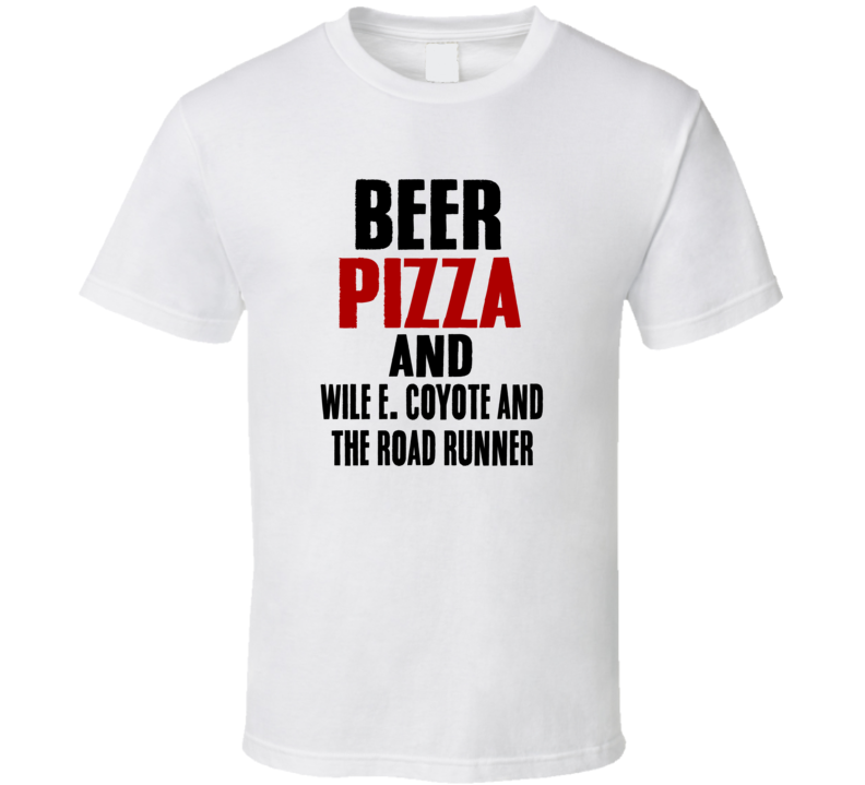 Beer Pizza And Wile E Coyote And The Road Runner TV Show T Shirt Beer Pizza And Wile E Coyote And The Road Runner TV Show T Shirt