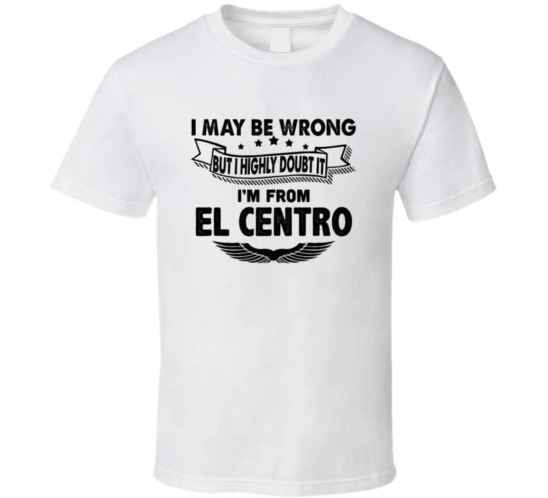 El Centro I May Be Wrong But I Doubt It Im From Hometown City T Shirt El Centro I May Be Wrong But I Doubt It Im From Hometown City T Shirt