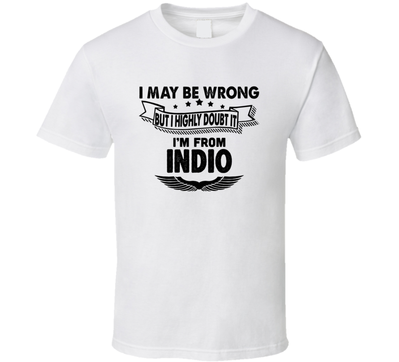 Indio I May Be Wrong But I Doubt It Im From Hometown City T Shirt Indio I May Be Wrong But I Doubt It Im From Hometown City T Shirt